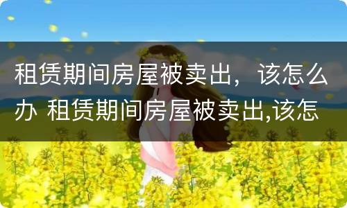 租赁期间房屋被卖出，该怎么办 租赁期间房屋被卖出,该怎么办呢