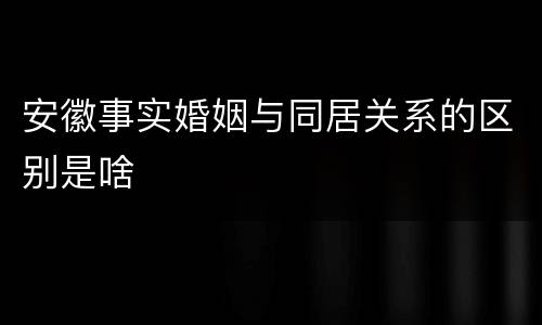 安徽事实婚姻与同居关系的区别是啥