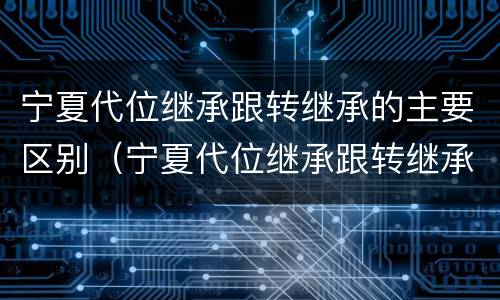 宁夏代位继承跟转继承的主要区别（宁夏代位继承跟转继承的主要区别在哪）