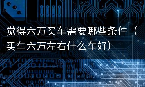觉得六万买车需要哪些条件（买车六万左右什么车好）