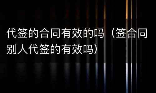 代签的合同有效的吗（签合同别人代签的有效吗）