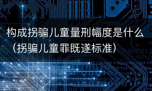 构成拐骗儿童量刑幅度是什么（拐骗儿童罪既遂标准）
