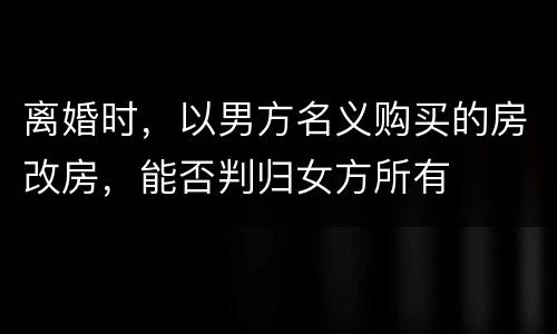 离婚时，以男方名义购买的房改房，能否判归女方所有