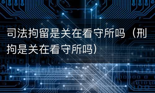 司法拘留是关在看守所吗（刑拘是关在看守所吗）