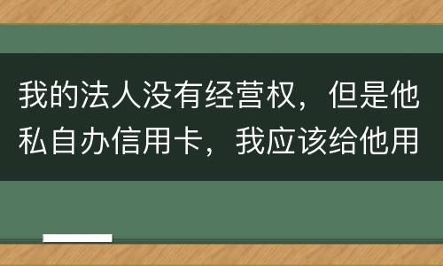 我的法人没有经营权，但是他私自办信用卡，我应该给他用吗