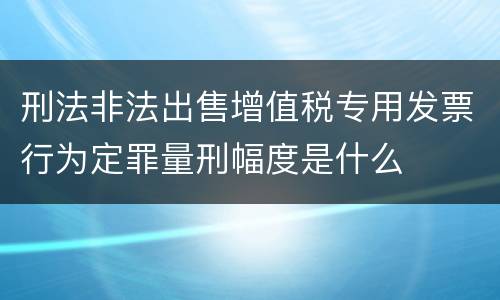 刑法非法出售增值税专用发票行为定罪量刑幅度是什么