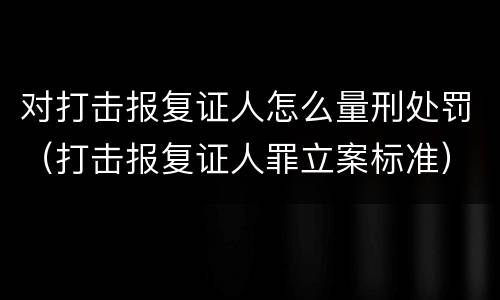对打击报复证人怎么量刑处罚（打击报复证人罪立案标准）