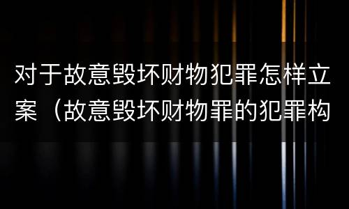 对于故意毁坏财物犯罪怎样立案（故意毁坏财物罪的犯罪构成）