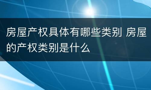 房屋产权具体有哪些类别 房屋的产权类别是什么