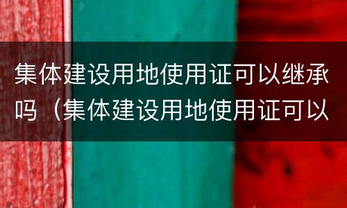 集体建设用地使用证可以继承吗（集体建设用地使用证可以继承吗有效吗）