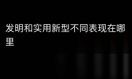 发明和实用新型不同表现在哪里