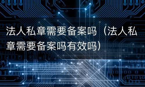 法人私章需要备案吗（法人私章需要备案吗有效吗）