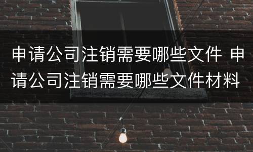 申请公司注销需要哪些文件 申请公司注销需要哪些文件材料