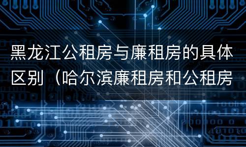 黑龙江公租房与廉租房的具体区别（哈尔滨廉租房和公租房有什么区别）