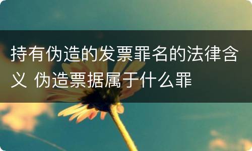 持有伪造的发票罪名的法律含义 伪造票据属于什么罪