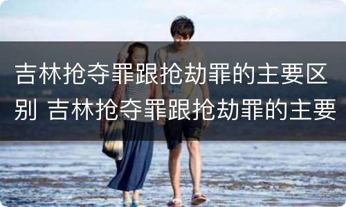吉林抢夺罪跟抢劫罪的主要区别 吉林抢夺罪跟抢劫罪的主要区别是
