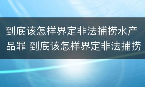 到底该怎样界定非法捕捞水产品罪 到底该怎样界定非法捕捞水产品罪名