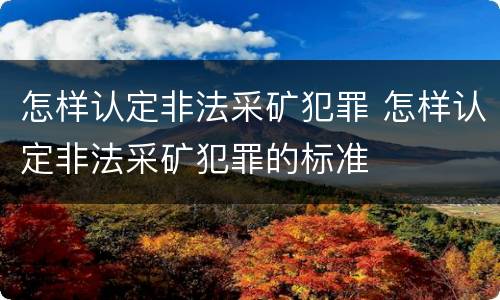 怎样认定非法采矿犯罪 怎样认定非法采矿犯罪的标准