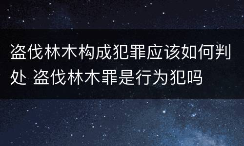 盗伐林木构成犯罪应该如何判处 盗伐林木罪是行为犯吗