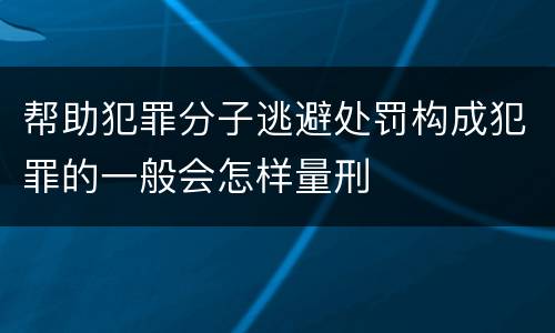 帮助犯罪分子逃避处罚构成犯罪的一般会怎样量刑