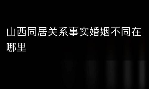 山西同居关系事实婚姻不同在哪里
