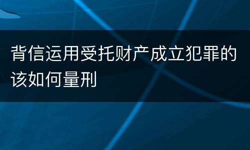 背信运用受托财产成立犯罪的该如何量刑