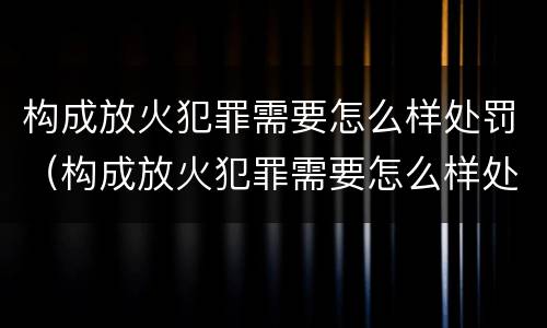 构成放火犯罪需要怎么样处罚（构成放火犯罪需要怎么样处罚呢）