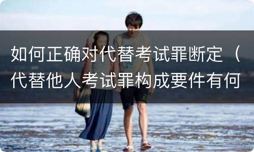 如何正确对代替考试罪断定（代替他人考试罪构成要件有何规定）