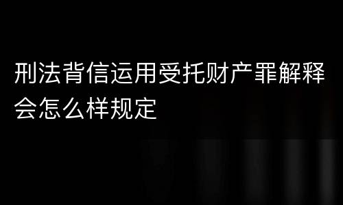 刑法背信运用受托财产罪解释会怎么样规定