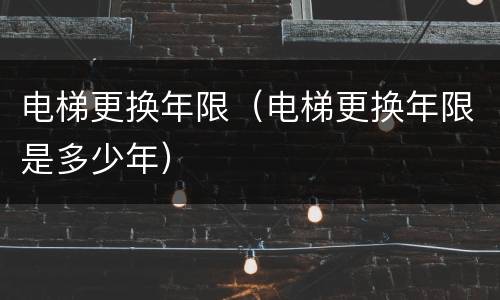 电梯更换年限（电梯更换年限是多少年）