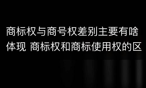 商标权与商号权差别主要有啥体现 商标权和商标使用权的区别