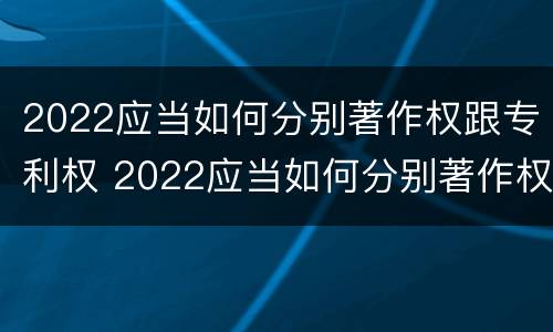 2022应当如何分别著作权跟专利权 2022应当如何分别著作权跟专利权呢