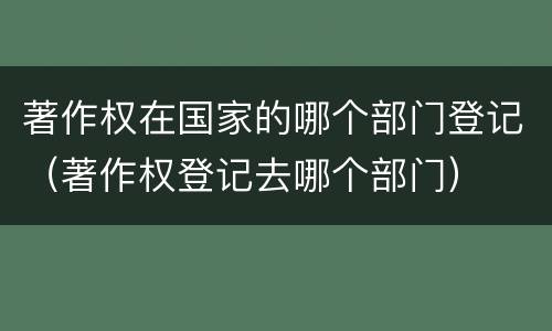 著作权在国家的哪个部门登记（著作权登记去哪个部门）