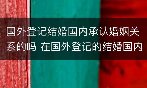 国外登记结婚国内承认婚姻关系的吗 在国外登记的结婚国内承认吗