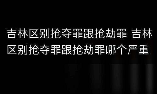 吉林区别抢夺罪跟抢劫罪 吉林区别抢夺罪跟抢劫罪哪个严重