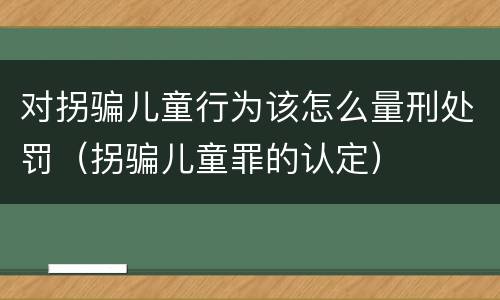 对拐骗儿童行为该怎么量刑处罚（拐骗儿童罪的认定）