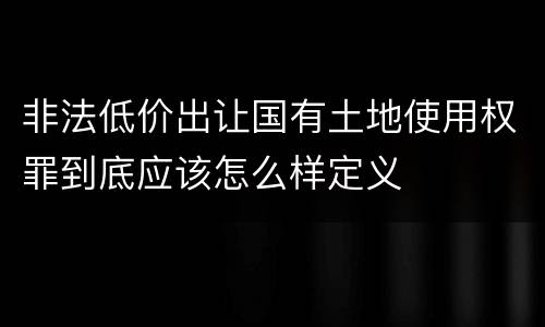 非法低价出让国有土地使用权罪到底应该怎么样定义