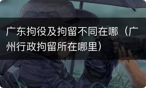 广东拘役及拘留不同在哪（广州行政拘留所在哪里）