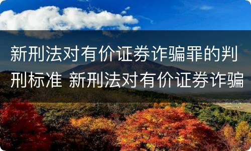 新刑法对有价证券诈骗罪的判刑标准 新刑法对有价证券诈骗罪的判刑标准是