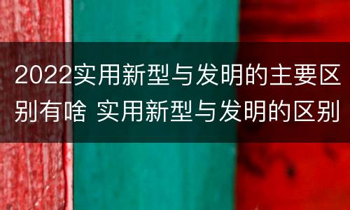 2022实用新型与发明的主要区别有啥 实用新型与发明的区别有哪些