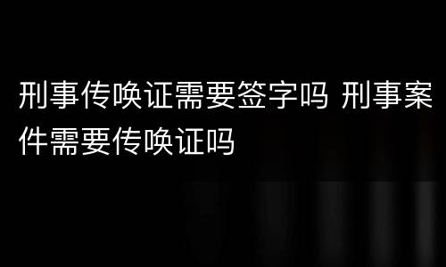 刑事传唤证需要签字吗 刑事案件需要传唤证吗