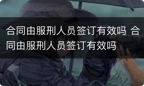 合同由服刑人员签订有效吗 合同由服刑人员签订有效吗