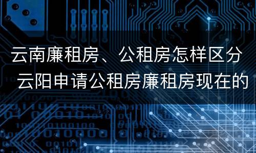 云南廉租房、公租房怎样区分 云阳申请公租房廉租房现在的什么地方