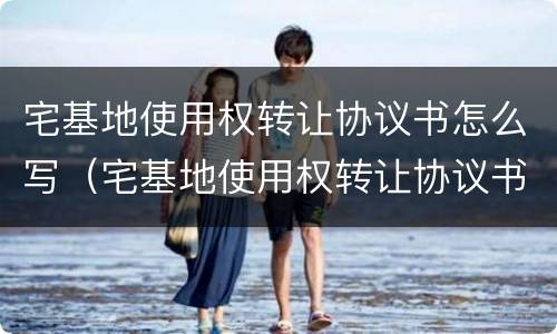 宅基地使用权转让协议书怎么写（宅基地使用权转让协议书范本）