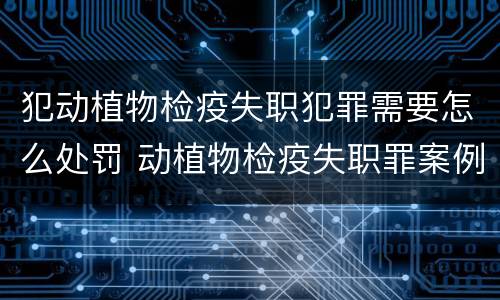 犯动植物检疫失职犯罪需要怎么处罚 动植物检疫失职罪案例