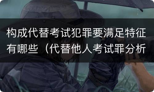 构成代替考试犯罪要满足特征有哪些（代替他人考试罪分析论证）