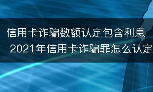 信用卡诈骗数额认定包含利息 2021年信用卡诈骗罪怎么认定