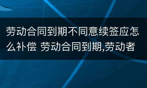 劳动合同到期不同意续签应怎么补偿 劳动合同到期,劳动者不续签如何赔偿