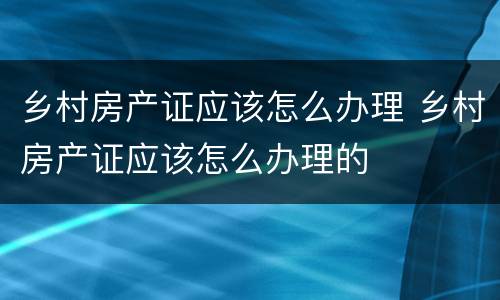 乡村房产证应该怎么办理 乡村房产证应该怎么办理的