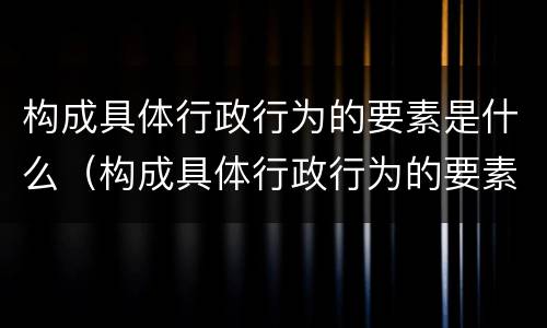 构成具体行政行为的要素是什么（构成具体行政行为的要素是什么意思）